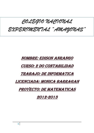 1
NOMBRE: EDISON ANRANGO
CURSO: 2 DO CONTABILIDAD
TRABAJO: DE INFORMATICA
LICENCIADA: MONICA BARRAGAN
Proyecto: de matematicas
2012-2013
COLEGIO NACIONAL
EXPERIMENTAL “AMAZONAS”
 