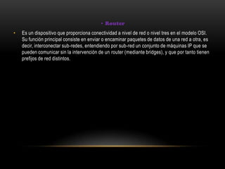 • Router
• Es un dispositivo que proporciona conectividad a nivel de red o nivel tres en el modelo OSI.
Su función principal consiste en enviar o encaminar paquetes de datos de una red a otra, es
decir, interconectar sub-redes, entendiendo por sub-red un conjunto de máquinas IP que se
pueden comunicar sin la intervención de un router (mediante bridges), y que por tanto tienen
prefijos de red distintos.
 
