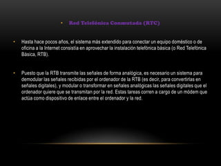 • Red Telefónica Conmutada (RTC)
• Hasta hace pocos años, el sistema más extendido para conectar un equipo doméstico o de
oficina a la Internet consistía en aprovechar la instalación telefónica básica (o Red Telefónica
Básica, RTB).
• Puesto que la RTB transmite las señales de forma analógica, es necesario un sistema para
demodular las señales recibidas por el ordenador de la RTB (es decir, para convertirlas en
señales digitales), y modular o transformar en señales analógicas las señales digitales que el
ordenador quiere que se transmitan por la red. Estas tareas corren a cargo de un módem que
actúa como dispositivo de enlace entre el ordenador y la red.
 