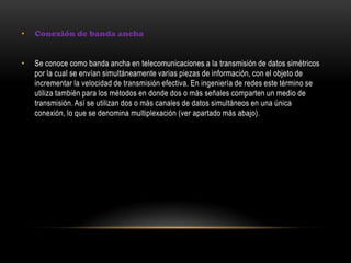 • Conexión de banda ancha
• Se conoce como banda ancha en telecomunicaciones a la transmisión de datos simétricos
por la cual se envían simultáneamente varias piezas de información, con el objeto de
incrementar la velocidad de transmisión efectiva. En ingeniería de redes este término se
utiliza también para los métodos en donde dos o más señales comparten un medio de
transmisión. Así se utilizan dos o más canales de datos simultáneos en una única
conexión, lo que se denomina multiplexación (ver apartado más abajo).
 