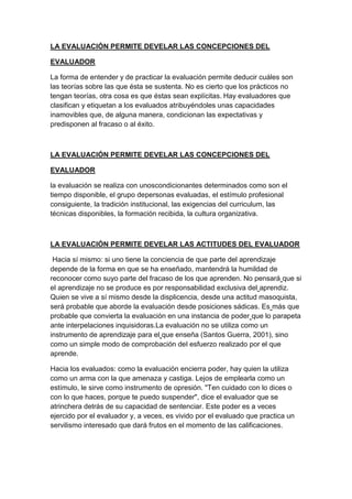LA EVALUACIÓN PERMITE DEVELAR LAS CONCEPCIONES DEL
EVALUADOR
La forma de entender y de practicar la evaluación permite deducir cuáles son
las teorías sobre las que ésta se sustenta. No es cierto que los prácticos no
tengan teorías, otra cosa es que éstas sean explícitas. Hay evaluadores que
clasifican y etiquetan a los evaluados atribuyéndoles unas capacidades
inamovibles que, de alguna manera, condicionan las expectativas y
predisponen al fracaso o al éxito.
LA EVALUACIÓN PERMITE DEVELAR LAS CONCEPCIONES DEL
EVALUADOR
la evaluación se realiza con unoscondicionantes determinados como son el
tiempo disponible, el grupo depersonas evaluadas, el estímulo profesional
consiguiente, la tradición institucional, las exigencias del curriculum, las
técnicas disponibles, la formación recibida, la cultura organizativa.
LA EVALUACIÓN PERMITE DEVELAR LAS ACTITUDES DEL EVALUADOR
Hacia sí mismo: si uno tiene la conciencia de que parte del aprendizaje
depende de la forma en que se ha enseñado, mantendrá la humildad de
reconocer como suyo parte del fracaso de los que aprenden. No pensará que si
el aprendizaje no se produce es por responsabilidad exclusiva del aprendiz.
Quien se vive a sí mismo desde la displicencia, desde una actitud masoquista,
será probable que aborde la evaluación desde posiciones sádicas. Es más que
probable que convierta la evaluación en una instancia de poder que lo parapeta
ante interpelaciones inquisidoras.La evaluación no se utiliza como un
instrumento de aprendizaje para el que enseña (Santos Guerra, 2001), sino
como un simple modo de comprobación del esfuerzo realizado por el que
aprende.
Hacia los evaluados: como la evaluación encierra poder, hay quien la utiliza
como un arma con la que amenaza y castiga. Lejos de emplearla como un
estímulo, le sirve como instrumento de opresión. "Ten cuidado con lo dices o
con lo que haces, porque te puedo suspender", dice el evaluador que se
atrinchera detrás de su capacidad de sentenciar. Este poder es a veces
ejercido por el evaluador y, a veces, es vivido por el evaluado que practica un
servilismo interesado que dará frutos en el momento de las calificaciones.
 