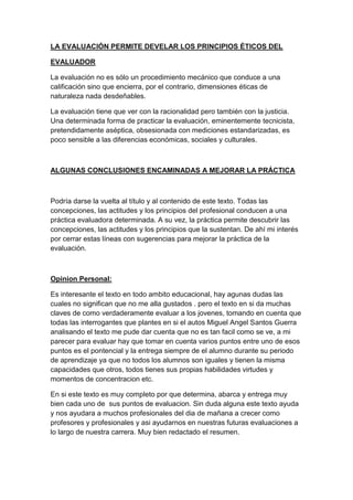 LA EVALUACIÓN PERMITE DEVELAR LOS PRINCIPIOS ÉTICOS DEL
EVALUADOR
La evaluación no es sólo un procedimiento mecánico que conduce a una
calificación sino que encierra, por el contrario, dimensiones éticas de
naturaleza nada desdeñables.
La evaluación tiene que ver con la racionalidad pero también con la justicia.
Una determinada forma de practicar la evaluación, eminentemente tecnicista,
pretendidamente aséptica, obsesionada con mediciones estandarizadas, es
poco sensible a las diferencias económicas, sociales y culturales.
ALGUNAS CONCLUSIONES ENCAMINADAS A MEJORAR LA PRÁCTICA
Podría darse la vuelta al título y al contenido de este texto. Todas las
concepciones, las actitudes y los principios del profesional conducen a una
práctica evaluadora determinada. A su vez, la práctica permite descubrir las
concepciones, las actitudes y los principios que la sustentan. De ahí mi interés
por cerrar estas líneas con sugerencias para mejorar la práctica de la
evaluación.
Opinion Personal:
Es interesante el texto en todo ambito educacional, hay agunas dudas las
cuales no significan que no me alla gustados . pero el texto en si da muchas
claves de como verdaderamente evaluar a los jovenes, tomando en cuenta que
todas las interrogantes que plantes en si el autos Miguel Angel Santos Guerra
analisando el texto me pude dar cuenta que no es tan facil como se ve, a mi
parecer para evaluar hay que tomar en cuenta varios puntos entre uno de esos
puntos es el pontencial y la entrega siempre de el alumno durante su periodo
de aprendizaje ya que no todos los alumnos son iguales y tienen la misma
capacidades que otros, todos tienes sus propias habilidades virtudes y
momentos de concentracion etc.
En si este texto es muy completo por que determina, abarca y entrega muy
bien cada uno de sus puntos de evaluacion. Sin duda alguna este texto ayuda
y nos ayudara a muchos profesionales del dia de mañana a crecer como
profesores y profesionales y asi ayudarnos en nuestras futuras evaluaciones a
lo largo de nuestra carrera. Muy bien redactado el resumen.
 