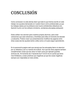 Conclusión
Como conclusion no esta demas decir que todo lo que hemos escrito en este
trabajo nos ayudara demaciado en nuestro futuro como profesionales ya que
los trabajos dados por la profesora eran bueno entretenidos didacticos etc.
Aprendi mucho con los sofware (mindomo, wordpress,educaplay,webquest)
Estos sofwer nos serviran para nuestros propios alumnos, para crear
variaciones que sean atractivas y divertidas para ellos al momento de estudiar
y evaluarlos. Podran crean sus presentaciones modificar las paginas entre
otras cosas eso les ayudara tanto a ellos como a mi para seguir aprendiendo.
En lo personal la pagina web que escogi que fue educaplay llamo mi atencion
por su didactica y por su manera de evaluar. Aun que las otras paginas tambien
complementan cosas que las otras no traen como por ejemplo guardas
archivos etc. Al momento de ir haciendo los F.O.D.A me di cuenta que tiene
mas fortalezas y cosas positivas que negativas ya que las cosas negativas
siempre son mejorables en todo ambito.
 