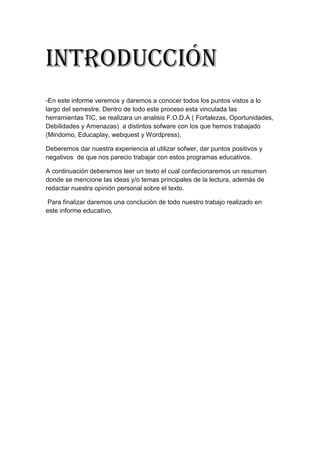 Introducción
-En este informe veremos y daremos a conocer todos los puntos vistos a lo
largo del semestre. Dentro de todo este proceso esta vinculada las
herramientas TIC, se realizara un analisis F.O.D.A ( Fortalezas, Oportunidades,
Debilidades y Amenazas) a distintos sofware con los que hemos trabajado
(Mindomo, Educaplay, webquest y Wordpress).
Deberemos dar nuestra experiencia al utilizar sofwer, dar puntos positivos y
negativos de que nos parecio trabajar con estos programas educativos.
A continuación deberemos leer un texto el cual confecionaremos un resumen
donde se mencione las ideas y/o temas principales de la lectura, además de
redactar nuestra opinión personal sobre el texto.
Para finalizar daremos una conclución de todo nuestro trabajo realizado en
este informe educativo.
 