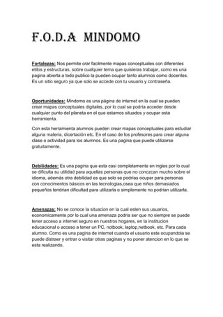 F.O.D.A Mindomo
Fortalezas: Nos permite crar facilmente mapas conceptuales con diferentes
etilos y estructuras, sobre cualquier tema que quisieras trabajar, como es una
pagina abierta a todo publico la pueden ocupar tanto alumnos como docentes.
Es un sitio seguro ya que solo se accede con tu usuario y contraseña.
Oportunidades: Mindomo es una página de internet en la cual se pueden
crear mapas conceptuales digitales, por lo cual se podría acceder desde
cualquier punto del planeta en el que estamos situados y ocupar esta
herramienta.
Con esta herramienta alumnos pueden crear mapas conceptuales para estudiar
alguna materia, dicertación etc. En el caso de los profesores para crear alguna
clase o actividad para los alumnos. Es una pagina que puede utilizarse
gratuitamente.
Debilidades: Es una pagina que esta casi completamente en ingles por lo cual
se dificulta su utilidad para aquellas personas que no conozcan mucho sobre el
idioma, además otra debilidad es que solo se podrías ocupar para personas
con conocimentos básicos en las tecnologias,osea que niños demasiados
pequeños tendrian dificultad para utilizarla o simplemente no podrian utilizarla.
Amenazas: No se conoce la situacion en la cual esten sus usuarios,
economicamente por lo cual una amenaza podria ser que no siempre se puede
tener acceso a internet seguro en nuestros hogares, en la institucion
educacional o acceso a tener un PC, notbook, laptop,netbook, etc. Para cada
alumno. Como es una pagina de internet cuando el usuario este ocupandola se
puede distraer y entrar o visitar otras paginas y no poner atencion en lo que se
esta realizando.
 