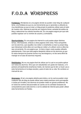 F.o.d.a Wordpress
Fortalezas: Wordpress es una pagina donde se pueden crear blog de cualquier
tema, una fortaleza es que es una herramienta que si aprendes a utilizarla es
muy beneficiosa ya que al crear un blog propio lo podemos utilizar para el resto
de nuestra vida. Ademas te permite ser original al tener variedad de estilos de
blog y seleccionar tus colores favoritos etc. Es una pagina segura por que solo
puedes ingresar con tu nombre de usuario y contraseña.
Oportunidades: Es una pagina de internet la cual puedes alojar distintos
temas, informaciones, enlaces a otras paginas entre otras. Para compartirla
con los alumnos, que aquellos nos visiten o enseñarles a crear su propio blog,
que interactuen entre ellos con sus blog se visiten y lo utilicen como a ellos les
sea conveniente. Es una pagina que no tiene ningun costo puedes utilizarla
gratuitamente. Creo que esta pagina despierta interes en los alumnos ya que
en estos tiempos los jovenes somos muy tecnologicos y no les seria dificil de
manejar en el caso de alumnos mayores.
Debilidades: No es una pagina facil de utilizar por lo cual no se podria aplicar
con todos los alumnos. Sino que con estudiantes con grado de madurez, a mi
parecer principalmente enseñanza media, de manera que le den un buen uso a
esta herramienta en la etapa escolar y para el resto de su vida. No contiene un
manual de uso.
Amenazas: Al ser una pagina abierta para todos y en la cual se pueden crear
cualquier tipo de blog se puede utilizar para malas practicas como pornografia
o cosas por el estilo y los alumnos se pueden meter en graves problemas. No
en todos los centros educacionales se cuenta con la cantidad necesaria de
computadores para cada alumno o con la calidad de internet para poder utilizar
esta herramienta con fluidez.
 