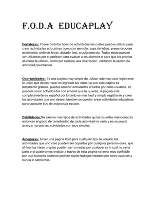 F.o.d.a Educaplay
Fortalezas: Posee distintos tipos de actividades las cuales puedes utilizar para
crear actividades educativas como por ejemplo: sopa de letras, presentaciones
multimedia, ordenar letras, dictado, test, crucigrama etc. Todas estas pueden
ser utilizadas por el profesor para evaluar a los alumnos o para que los propios
alumnos la utilicen, como por ejemplo una disertacion, utilizando la opcion de
actividad presntacion.
Oportunidades: Es una pagina muy simple de utilizar, ademas para registrarse
lo unico que debes hacer es ingresar tus datos ya que esta pagina es
totalmente gratuita, puedes realizar actividades creadas por otros usuarios, se
pueden crrear actividdades con el tema que tu quieras, la pagina esta
completamente es español por lo tanto es mas facil y simple registrarse y crear
las actividades que uno desee, tambien se pueden crear actividades educativas
para cualquier tipo de asignatura escolar.
Debilidades:No existen mas tipos de actividades qu las ya antes mencionadas
entonces el grado de complejidad de cada actividad no varia y no se puede
avanzar ya que las actividades son muy simples.
Amenazas: Al ser una pagina libre para cualquier tipo de usuario las
actividades que uno cree pueden ser copiadas por cualquier persona osea, que
al final tus ideas propias pueden ser tomadas por cualquieras lo cual no seria
justo o si quisieramos evaluar a traves de esta pagina no seria muy confiable
por que nuestros alumnos podrian copiar trabajos creados por otros usuarios y
nunca lo sabriamos.
 