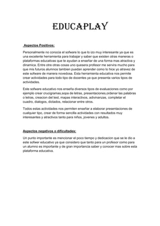 Educaplay
Aspectos Positivos:
Personalmente no conocia el sofware lo que lo izo muy interesante ya que es
una excelente herramienta para trabajar y saber que existen otras maneras o
plataformas educativas que te ayudan a enseñar de una forma mas atractiva y
dinamica. Entre otre otras cosas uno quesera profesor me servira mucho para
que mis futuros alumnos tambien puedan aprender como lo hice yo atravez de
este sofware de manera novedosa. Esta herramienta educativa nos permite
crear actividades para todo tipo de docentes ya que presenta varios tipos de
actividades.
Este sofware educativo nos enseña diversos tipos de evaluaciones como por
ejemplo crear crucigramas,sopa de letras, presentaciones,ordenar las palabras
o letras, creacion del test, mapas interactivos, adivinanzas, completar el
cuadro, dialogos, dictados, relacionar entre otros.
Todos estas actividades nos permiten enseñar a elaborar presentaciones de
cualquier tipo, crear de forma sencilla actividades con resultados muy
interesantes y atractivos tanto para niños, jovenes y adultos.
Aspectos negativos o dificultades:
Un punto importante es mencionar el poco tiempo y dedicacion que se le dio a
este sofwer educativo ya que considero que tanto para un profesor como para
un alumno es importante y de gran importancia saber y conocer mas sobre esta
plataforma educativa.
 