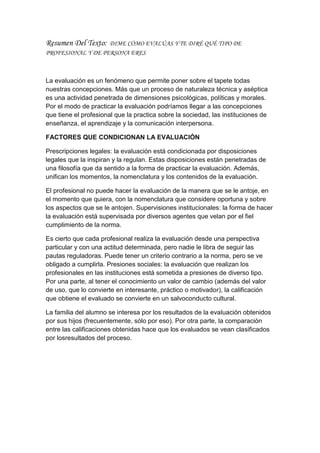 Resumen Del Texto: DIME CÓMO EVALÚAS Y TE DIRÉ QUÉ TIPO DE
PROFESIONAL Y DE PERSONA ERES
La evaluación es un fenómeno que permite poner sobre el tapete todas
nuestras concepciones. Más que un proceso de naturaleza técnica y aséptica
es una actividad penetrada de dimensiones psicológicas, políticas y morales.
Por el modo de practicar la evaluación podríamos llegar a las concepciones
que tiene el profesional que la practica sobre la sociedad, las instituciones de
enseñanza, el aprendizaje y la comunicación interpersona.
FACTORES QUE CONDICIONAN LA EVALUACIÓN
Prescripciones legales: la evaluación está condicionada por disposiciones
legales que la inspiran y la regulan. Estas disposiciones están penetradas de
una filosofía que da sentido a la forma de practicar la evaluación. Además,
unifican los momentos, la nomenclatura y los contenidos de la evaluación.
El profesional no puede hacer la evaluación de la manera que se le antoje, en
el momento que quiera, con la nomenclatura que considere oportuna y sobre
los aspectos que se le antojen. Supervisiones institucionales: la forma de hacer
la evaluación está supervisada por diversos agentes que velan por el fiel
cumplimiento de la norma.
Es cierto que cada profesional realiza la evaluación desde una perspectiva
particular y con una actitud determinada, pero nadie le libra de seguir las
pautas reguladoras. Puede tener un criterio contrario a la norma, pero se ve
obligado a cumplirla. Presiones sociales: la evaluación que realizan los
profesionales en las instituciones está sometida a presiones de diverso tipo.
Por una parte, al tener el conocimiento un valor de cambio (además del valor
de uso, que lo convierte en interesante, práctico o motivador), la calificación
que obtiene el evaluado se convierte en un salvoconducto cultural.
La familia del alumno se interesa por los resultados de la evaluación obtenidos
por sus hijos (frecuentemente, sólo por eso). Por otra parte, la comparación
entre las calificaciones obtenidas hace que los evaluados se vean clasificados
por losresultados del proceso.
 