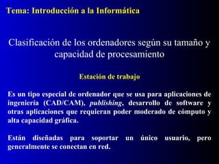Estación de trabajo
Es un tipo especial de ordenador que se usa para aplicaciones de
ingeniería (CAD/CAM), publishing, desarrollo de software y
otras aplicaciones que requieran poder moderado de cómputo y
alta capacidad gráfica.
Están diseñadas para soportar un único usuario, pero
generalmente se conectan en red.
Clasificación de los ordenadores según su tamaño y
capacidad de procesamiento
Tema: Introducción a la Informática
 