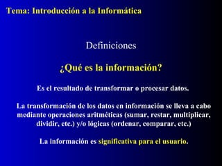 Definiciones
¿Qué es la información?
Es el resultado de transformar o procesar datos.
La transformación de los datos en información se lleva a cabo
mediante operaciones aritméticas (sumar, restar, multiplicar,
dividir, etc.) y/o lógicas (ordenar, comparar, etc.)
La información es significativa para el usuario.
Tema: Introducción a la Informática
 