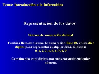 Representación de los datos
Sistema de numeración decimal
También llamado sistema de numeración Base 10, utiliza diez
dígitos para representar cualquier cifra. Ellos son:
0, 1, 2, 3, 4, 5, 6, 7, 8, 9
Combinando estos dígitos, podemos construir cualquier
número.
Tema: Introducción a la Informática
 