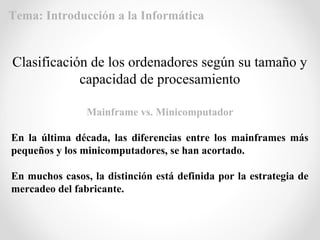 Mainframe vs. Minicomputador
En la última década, las diferencias entre los mainframes más
pequeños y los minicomputadores, se han acortado.
En muchos casos, la distinción está definida por la estrategia de
mercadeo del fabricante.
Clasificación de los ordenadores según su tamaño y
capacidad de procesamiento
Tema: Introducción a la Informática
 