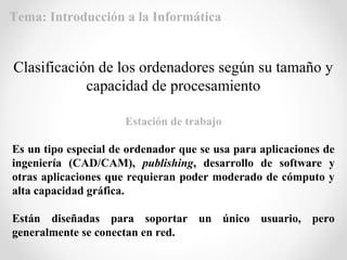 Estación de trabajo
Es un tipo especial de ordenador que se usa para aplicaciones de
ingeniería (CAD/CAM), publishing, desarrollo de software y
otras aplicaciones que requieran poder moderado de cómputo y
alta capacidad gráfica.
Están diseñadas para soportar un único usuario, pero
generalmente se conectan en red.
Clasificación de los ordenadores según su tamaño y
capacidad de procesamiento
Tema: Introducción a la Informática
 