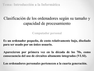 Computador personal
Es un ordenador pequeño, de costo relativamente bajo, diseñado
para ser usado por un único usuario.
Aparecieron por primera vez en la década de los 70s, como
consecuencia del uso de circuitos altamente integrados (VLSI).
Los ordenadores personales pertenecen a la cuarta generación.
Clasificación de los ordenadores según su tamaño y
capacidad de procesamiento
Tema: Introducción a la Informática
 
