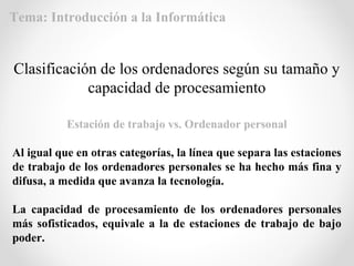 Estación de trabajo vs. Ordenador personal
Al igual que en otras categorías, la línea que separa las estaciones
de trabajo de los ordenadores personales se ha hecho más fina y
difusa, a medida que avanza la tecnología.
La capacidad de procesamiento de los ordenadores personales
más sofisticados, equivale a la de estaciones de trabajo de bajo
poder.
Clasificación de los ordenadores según su tamaño y
capacidad de procesamiento
Tema: Introducción a la Informática
 