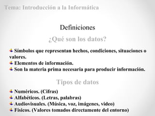 Símbolos que representan hechos, condiciones, situaciones o
valores.
Elementos de información.
Son la materia prima necesaria para producir información.
Definiciones
¿Qué son los datos?
Tipos de datos
Numéricos. (Cifras)
Alfabéticos. (Letras, palabras)
Audiovisuales. (Música, voz, imágenes, video)
Físicos. (Valores tomados directamente del entorno)
Tema: Introducción a la Informática
 