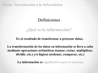 Definiciones
¿Qué es la información?
Es el resultado de transformar o procesar datos.
La transformación de los datos en información se lleva a cabo
mediante operaciones aritméticas (sumar, restar, multiplicar,
dividir, etc.) y/o lógicas (ordenar, comparar, etc.)
La información es significativa para el usuario.
Tema: Introducción a la Informática
 