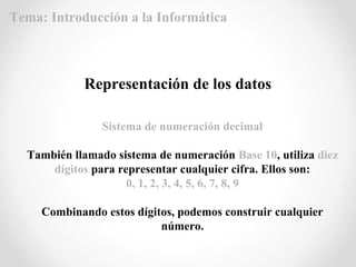 Representación de los datos
Sistema de numeración decimal
También llamado sistema de numeración Base 10, utiliza diez
dígitos para representar cualquier cifra. Ellos son:
0, 1, 2, 3, 4, 5, 6, 7, 8, 9
Combinando estos dígitos, podemos construir cualquier
número.
Tema: Introducción a la Informática
 