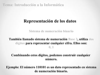 Sistema de numeración binario
También llamado sistema de numeración Base 2, utiliza dos
dígitos para representar cualquier cifra. Ellos son:
0, 1
Combinando estos dígitos, podemos construir cualquier
número.
Ejemplo: El número 110101 es un dato representado en sistema
de numeración binario.
Representación de los datos
Tema: Introducción a la Informática
 