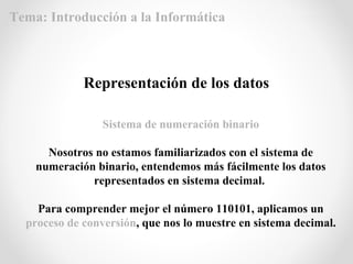 Sistema de numeración binario
Nosotros no estamos familiarizados con el sistema de
numeración binario, entendemos más fácilmente los datos
representados en sistema decimal.
Para comprender mejor el número 110101, aplicamos un
proceso de conversión, que nos lo muestre en sistema decimal.
Representación de los datos
Tema: Introducción a la Informática
 