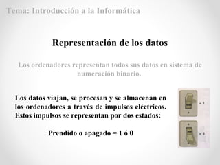 Los datos viajan, se procesan y se almacenan en
los ordenadores a través de impulsos eléctricos.
Estos impulsos se representan por dos estados:
Prendido o apagado = 1 ó 0
Representación de los datos
Los ordenadores representan todos sus datos en sistema de
numeración binario.
Tema: Introducción a la Informática
 