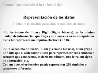 Bit: Acrónimo de Binary Digit (Dígito binario), es la mínima
unidad de información que viaja y se almacena en un computador.
Cada bit representa un impulso eléctrico (1 ó 0).
Representación de los datos
Byte: Acrónimo de Binary Term (Término binario), es un grupo
de 8 bits que el ordenador utiliza para representar cada símbolo o
caracter que conocemos, es decir un número, una letra, un signo
de puntuación, etc.
Con un byte, el ordenador puede representar 256 símbolos o
caracteres diferentes.
Unidades de medida para almacenamiento de datos
Tema: Introducción a la Informática
 
