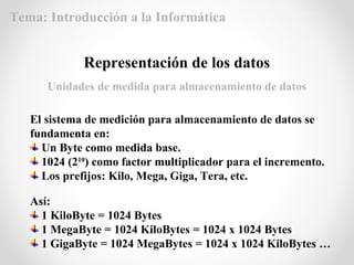 El sistema de medición para almacenamiento de datos se
fundamenta en:
Un Byte como medida base.
1024 (210
) como factor multiplicador para el incremento.
Los prefijos: Kilo, Mega, Giga, Tera, etc.
Representación de los datos
Unidades de medida para almacenamiento de datos
Así:
1 KiloByte = 1024 Bytes
1 MegaByte = 1024 KiloBytes = 1024 x 1024 Bytes
1 GigaByte = 1024 MegaBytes = 1024 x 1024 KiloBytes …
Tema: Introducción a la Informática
 