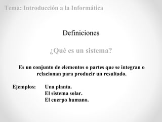 Definiciones
¿Qué es un sistema?
Es un conjunto de elementos o partes que se integran o
relacionan para producir un resultado.
Ejemplos: Una planta.
El sistema solar.
El cuerpo humano.
Tema: Introducción a la Informática
 