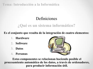 Es el conjunto que resulta de la integración de cuatro elementos:
1. Hardware
2. Software
3. Datos
4. Personas
Estos componentes se relacionan haciendo posible el
procesamiento automático de los datos, a través de ordenadores,
para producir información útil.
Definiciones
¿Qué es un sistema informático?
Tema: Introducción a la Informática
 