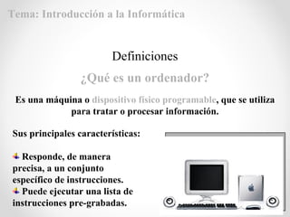 Definiciones
¿Qué es un ordenador?
Es una máquina o dispositivo físico programable, que se utiliza
para tratar o procesar información.
Sus principales características:
Responde, de manera
precisa, a un conjunto
específico de instrucciones.
Puede ejecutar una lista de
instrucciones pre-grabadas.
Tema: Introducción a la Informática
 