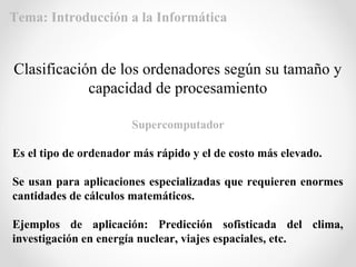 Supercomputador
Es el tipo de ordenador más rápido y el de costo más elevado.
Se usan para aplicaciones especializadas que requieren enormes
cantidades de cálculos matemáticos.
Ejemplos de aplicación: Predicción sofisticada del clima,
investigación en energía nuclear, viajes espaciales, etc.
Clasificación de los ordenadores según su tamaño y
capacidad de procesamiento
Tema: Introducción a la Informática
 