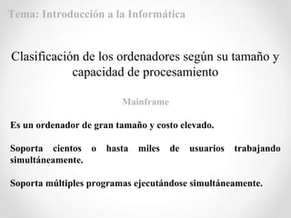 Mainframe
Es un ordenador de gran tamaño y costo elevado.
Soporta cientos o hasta miles de usuarios trabajando
simultáneamente.
Soporta múltiples programas ejecutándose simultáneamente.
Clasificación de los ordenadores según su tamaño y
capacidad de procesamiento
Tema: Introducción a la Informática
 