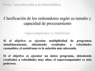 Supercomputador vs. Mainframe
Si el objetivo es ejecutar multiplicidad de programas
simultáneamente, obteniendo resultados a velocidades
razonables, el mainframe es la solución más adecuada.
Si el objetivo es ejecutar un único programa, obteniendo
resultados a velocidades muy altas, el supercomputador es más
poderoso.
Clasificación de los ordenadores según su tamaño y
capacidad de procesamiento
Tema: Introducción a la Informática
 