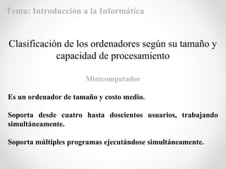 Minicomputador
Es un ordenador de tamaño y costo medio.
Soporta desde cuatro hasta doscientos usuarios, trabajando
simultáneamente.
Soporta múltiples programas ejecutándose simultáneamente.
Clasificación de los ordenadores según su tamaño y
capacidad de procesamiento
Tema: Introducción a la Informática
 