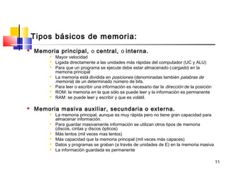 11
Tipos básicos de memoria:
 Memoria principal, o central, o interna.
 Mayor velocidad
 Ligada directamente a las unidades más rápidas del computador (UC y ALU)
 Para que un programa se ejecute debe estar almacenado (cargado) en la
memoria principal
 La memoria está dividida en posiciones (denominadas también palabras de
memoria) de un determinado número de bits.
 Para leer o escribir una información es necesario dar la dirección de la posición
 ROM: la memoria en la que sólo se puede leer y la información es permanente
 RAM: se puede leer y escribir y que es volátil.
 Memoria masiva auxiliar, secundaria o externa.
 La memoria principal, aunque es muy rápida pero no tiene gran capacidad para
almacenar información.
 Para guardar masivamente información se utilizan otros tipos de memoria
(discos, cintas y discos ópticos)
 Más lentos (mil veces mas lentos)
 Más capacidad que la memoria principal (mil veces más capaces)
 Datos y programas se graban (a través de unidades de E) en la memoria masiva
 La información guardada es permanente
 