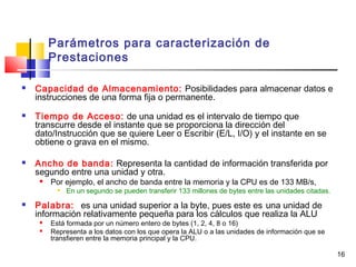 16
Parámetros para caracterización de
Prestaciones
 Capacidad de Almacenamiento: Posibilidades para almacenar datos e
instrucciones de una forma fija o permanente.
 Tiempo de Acceso: de una unidad es el intervalo de tiempo que
transcurre desde el instante que se proporciona la dirección del
dato/Instrucción que se quiere Leer o Escribir (E/L, I/O) y el instante en se
obtiene o grava en el mismo.
 Ancho de banda: Representa la cantidad de información transferida por
segundo entre una unidad y otra.
 Por ejemplo, el ancho de banda entre la memoria y la CPU es de 133 MB/s,

En un segundo se pueden transferir 133 millones de bytes entre las unidades citadas.
 Palabra: es una unidad superior a la byte, pues este es una unidad de
información relativamente pequeña para los cálculos que realiza la ALU
 Está formada por un número entero de bytes (1, 2, 4, 8 o 16)
 Representa a los datos con los que opera la ALU o a las unidades de información que se
transfieren entre la memoria principal y la CPU.
 