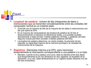 17
 Longitud de palabra: número de bits (integrantes de datos o
instrucciones) que se transmiten simultáneamente entre las unidades del
computador central en un instante dado.
 Coincide con el número de bits de la mayoría de los datos e instrucciones con
las que opera la CPU.
 En la mayoría de computadores de longitud de palabra de 32 bits el
direccionamiento a memoria se efectúa por bytes, y es posible acceder
directamente a bytes (8 bits), medias palabras (16 bits), y palabras (32 bits).
Algunos incluso permiten acceder a dobles palabras (64 bits).
 La longitud de palabra determina, en cierta medida, la precisión de los
cálculos, la capacidad máxima de la memoria principal y la variedad de
instrucciones de la máquina.
 Registros. Elementos internos a la CPU, para memorizar
temporalmente la información correspondiente a una palabra o a un byte.
 Ejemplo: cuando la ALU realiza una suma, ésta se efectúa entre dos datos
que temporalmente la UC los almacena en dos registros, el resultado de la
operación, a su vez, debe almacenarse en un registro (suele utilizarse uno de
los dos sumandos).
Cont…
 