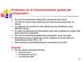 23
Problema en el funcionamiento global del
computador:
 Es el de las diferentes velocidades operativas del mismo.
 La CPU es mucho más rápida que la memoria principal (unas 10
veces)
 La memoria es muchísimo más rápida que los periféricos (unas
200.000 veces).
 En toda transferencia de información entre dos unidades la unidad más
lenta impone la velocidad
 Por esto el rendimiento global del computador sería muy bajo.
 Recordemos que en toda instrucción máquina al menos hay una
transferencia entre CPU y M.
 Esto relentiza considerablemente la velocidad de la CPU.
Solución
 Se han ideado diversas técnicas:
 memoria caché,
 controladores de E/S y
 controladores DMA
 