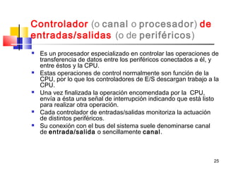 25
Controlador (o canal o procesador) de
entradas/salidas (o de periféricos)
 Es un procesador especializado en controlar las operaciones de
transferencia de datos entre los periféricos conectados a él, y
entre éstos y la CPU.
 Estas operaciones de control normalmente son función de la
CPU, por lo que los controladores de E/S descargan trabajo a la
CPU.
 Una vez finalizada la operación encomendada por la CPU,
envía a ésta una señal de interrupción indicando que está listo
para realizar otra operación.
 Cada controlador de entradas/salidas monitoriza la actuación
de distintos periféricos.
 Su conexión con el bus del sistema suele denominarse canal
de entrada/salida o sencillamente canal.
 