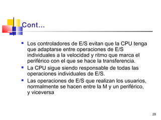 28
Cont…
 Los controladores de E/S evitan que la CPU tenga
que adaptarse entre operaciones de E/S
individuales a la velocidad y ritmo que marca el
periférico con el que se hace la transferencia.
 La CPU sigue siendo responsable de todas las
operaciones individuales de E/S.
 Las operaciones de E/S que realizan los usuarios,
normalmente se hacen entre la M y un periférico,
y viceversa
 