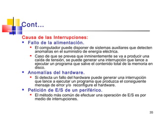35
Cont…
Causa de las Interrupciones:
 Fallo de la alimentación.
 El computador puede disponer de sistemas auxiliares que detecten
anomalías en el suministro de energía eléctrica.
 Caso de que se prevea que inminentemente se va a producir una
caída de tensión, se puede generar una interrupción que lance a
ejecutar un programa que salve el contenido total de la memoria en
disco.
 Anomalías del hardware.
 Si detecta un fallo del hardware puede generar una interrupción
que lance a ejecutar un programa que produzca el consiguiente
mensaje de error y/o reconfigure el hardware.
 Petición de E/S de un periférico.
 El método más común de efectuar una operación de E/S es por
medio de interrupciones.
 