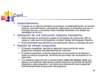 36
Cont…
 Desbordamiento.
 Cuando en un cálculo aritmético se produce un desbordamiento, es normal
producir una interrupción, para lanzar a ejecución un programa que de un
mensaje de error, o se tomen otras medidas tendentes a no falsear los
resultados de la ALU.
 Utilización de una instrucción máquina inexistente.
 Está anomalía se produciría cuando en el registro de instrucción (IR) se
carga un valor que no corresponde a ningún código del lenguaje máquina.
 El procedimiento que atendería a la interrupción daría un mensaje de error.
 Gestión de tiempo compartido.
 El tiempo compartido permite la ejecución concurrente de varios
programas ubicados simultáneamente en memoria.
 El sistema operativo va dando pequeños turnos sucesivos de tiempo a
cada uno de los programas, de forma tal que todos van avanzando en su
ejecución.
 Los sistemas disponen de un temporizador (reloj de tiempo real) que
genera una señal de interrupción cuando transcurre el periodo de tiempo
asignado a cada programa, y se lanza una interrupción para suspender
momentáneamente la ejecución del programa.
 