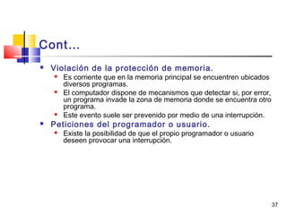 37
Cont…
 Violación de la protección de memoria.
 Es corriente que en la memoria principal se encuentren ubicados
diversos programas.
 El computador dispone de mecanismos que detectar si, por error,
un programa invade la zona de memoria donde se encuentra otro
programa.
 Este evento suele ser prevenido por medio de una interrupción.
 Peticiones del programador o usuario.
 Existe la posibilidad de que el propio programador o usuario
deseen provocar una interrupción.
 