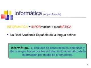 4
Informática (origen francés)
INFORMATICA = INFORmación + autoMÁTICA
 La Real Academia Española de la lengua define:
Informática.- el conjunto de conocimientos científicos y
técnicas que hacen posible el tratamiento automático de la
información por medio de ordenadores.
Informática.- el conjunto de conocimientos científicos y
técnicas que hacen posible el tratamiento automático de la
información por medio de ordenadores.
 