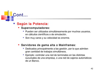 42
Cont…
 Según la Potencia:
 Supercomputadores:

Pueden ser utilizados simultáneamente por muchos usuarios,
en cálculos científicos o de simulación.

Son muy caros y su velocidad es enorme.
 Servidores de gama alta o Mainframes:

Dedicados principalmente a las gestión, por lo que admiten
gran cantidad de trabajos simultáneos.

Ejemplo: controlar una red de terminales en las distintas
sucursales de una empresa, o una red de cajeros automáticos
de un Banco.  
 