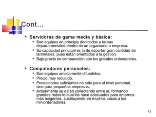 43
Cont…
 Servidores de gama media y básica:

Son equipos en principio dedicados a tareas
departamentales dentro de un organismo o empresa.

Su capacidad principal es la de soportar gran cantidad de
terminales, pues están orientados a la gestión.

Bajo precio en comparación con los grandes ordenadores.
 Computadores personales:

Son equipos ampliamente difundidos.

Precio muy reducido.

Prestaciones suficientes no sólo para el nivel personal,
sino para pequeñas empresas.

Actualmente se están conectando entre sí, formando
grandes redes lo cual los hace adecuados para entornos
más exigentes, sustituyendo en muchos casos a los
miniordenadores.
 