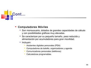 44
Cont…
 Computadores Móviles

Son monousuario, dotados de grandes capacidades de cálculo
y con posibilidades gráficas muy elevadas.

Se caracterizan por su pequeño tamaño, peso reducido y
alimentación por acumuladores para gran movilidad.

Incluyen:
 Asistentes digitales personales (PDA)
 Computadores de bolsillo, organizadores y agenda
 Comunicadores personales (teléfonos)
 Calculadoras programables
 