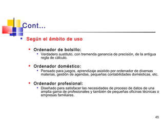 45
Cont…
 Según el ámbito de uso
 Ordenador de bolsillo:

Verdadero sustituto, con tremenda ganancia de precisión, de la antigua
regla de cálculo.
 Ordenador doméstico:

Pensado para juegos, aprendizaje asistido por ordenador de diversas
materias, gestión de agendas, pequeñas contabilidades domésticas, etc.
 Ordenador profesional:

Diseñado para satisfacer las necesidades de proceso de datos de una
amplia gama de profesionales y también de pequeñas oficinas técnicas o
empresas familiares.
 