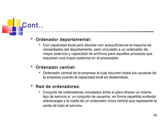 46
Cont..

Ordenador departamental:

Con capacidad local para abordar con autosuficiencia la mayoría de
necesidades del departamento, pero vinculado a un ordenador de
mayor potencia y capacidad de archivos para aquellos procesos que
requieren una mayor potencia en el procesador.

Ordenador central:

Ordenador central de la empresa al cual recurren todos los usuarios de
la empresa cuando la capacidad local es desbordada.

Red de ordenadores:
 Conjunto de ordenadores vinculados entre sí para ofrecer un mismo
tipo de servicio a un conjunto de usuarios, en forma repartida evitando
sobrecargas y la caída de un ordenador único central que represente la
caída de todo el servicio.
 